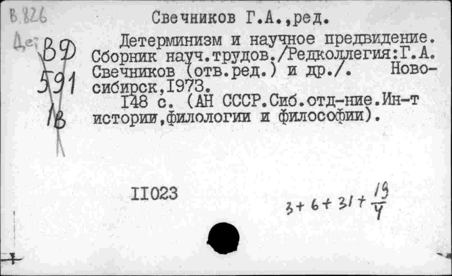 ﻿ВШ й,®?
Свечников Г.А.,ред.
Детерминизм и научное предвидение. Сборник науч, трудов./Редколлегия: Г. А. Свечников (отв.ред.) и др./. Новосибирск, 1973.
148 с. (АН СССР.Сиб.отд-ние.Ин-т истории,филологии и философии).
11023
61у